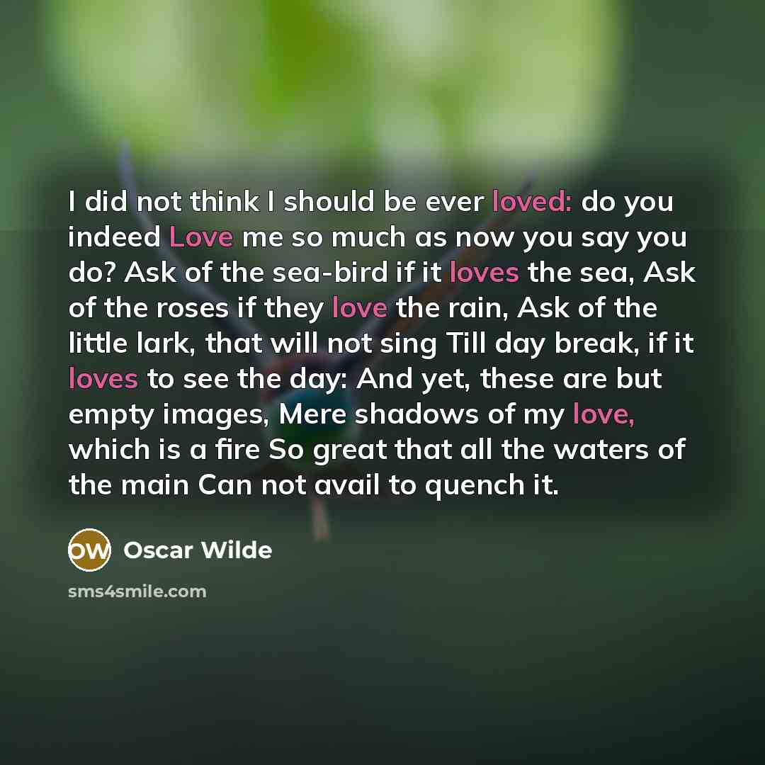 “I did not think I should be ever loved: do you indeed Love me so much as now you say you do? Ask of the sea-bird if it loves the sea, Ask of the roses if they love the rain, Ask of the little lark, that will not sing Till day break, if it loves to see the day: And yet, these are but empty images…” quote by Oscar Wilde