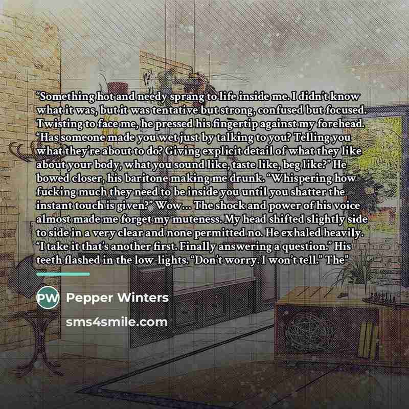 “Something hot and needy sprang to life inside me. I didn’t know what it was, but it was tentative but strong, confused but focused. Twisting to face me, he pressed his fingertip against my forehead. “Has someone made you wet just by talking to you? Telling you what they’re about to do? Giving…” quote by Pepper Winters