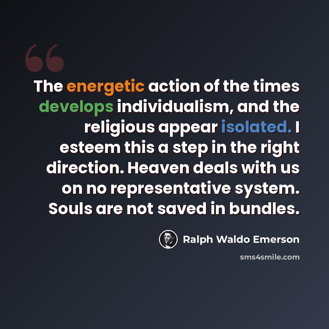 “The energetic action of the times develops individualism, and the religious appear isolated. I esteem this a step in the right direction. Heaven deals with us on no representative system. Souls are not saved in bundles.” quote by Ralph Waldo Emerson