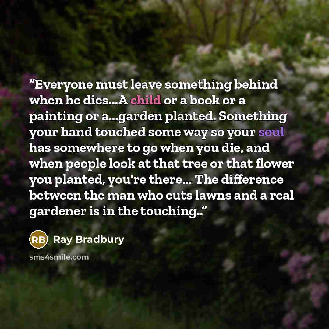 “Everyone must leave something behind when he dies...A child or a book or a painting or a...garden planted. Something your hand touched some way so your soul has somewhere to go when you die, and when people look at that tree or that flower you planted, you're there... The difference between the…” quote by Ray Bradbury