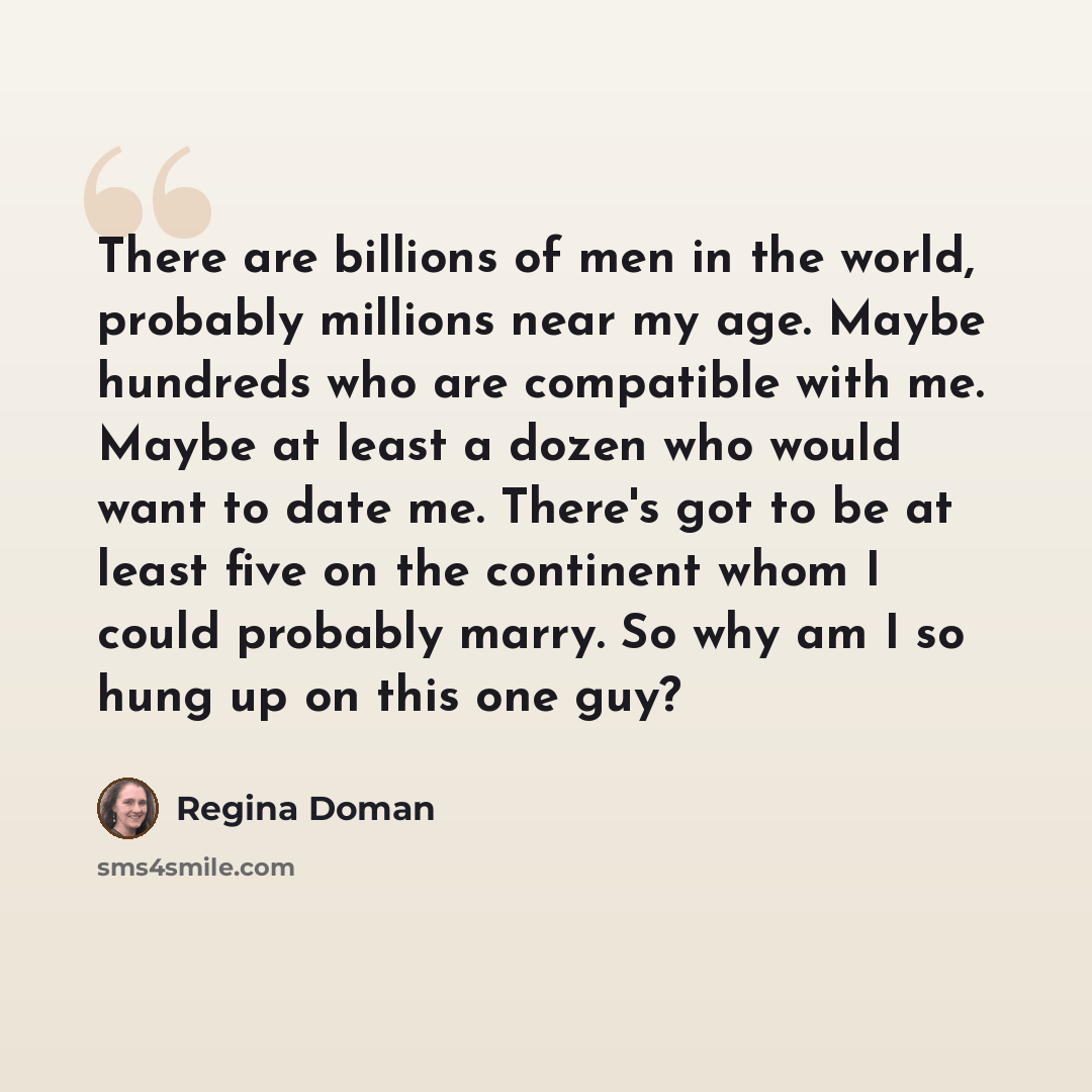 “There are billions of men in the world, probably millions near my age. Maybe hundreds who are compatible with me. Maybe at least a dozen who would want to date me. There's got to be at least five on the continent whom I could probably marry. So why am I so hung up on this one guy?” quote by Regina Doman