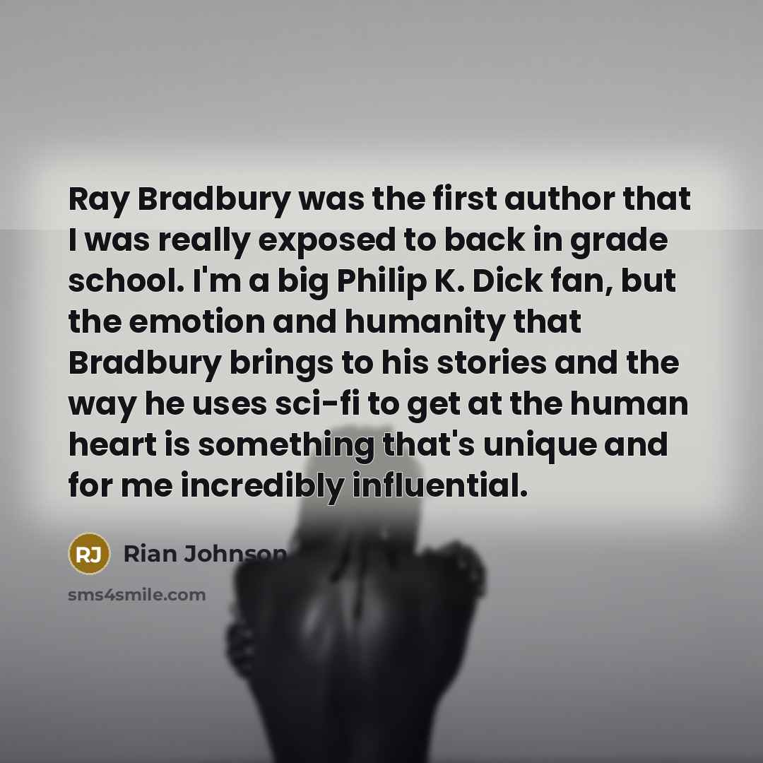 “Ray Bradbury was the first author that I was really exposed to back in grade school. I'm a big Philip K. Dick fan, but the emotion and humanity that Bradbury brings to his stories and the way he uses sci-fi to get at the human heart is something that's unique and for me incredibly influential.” quote by Rian Johnson