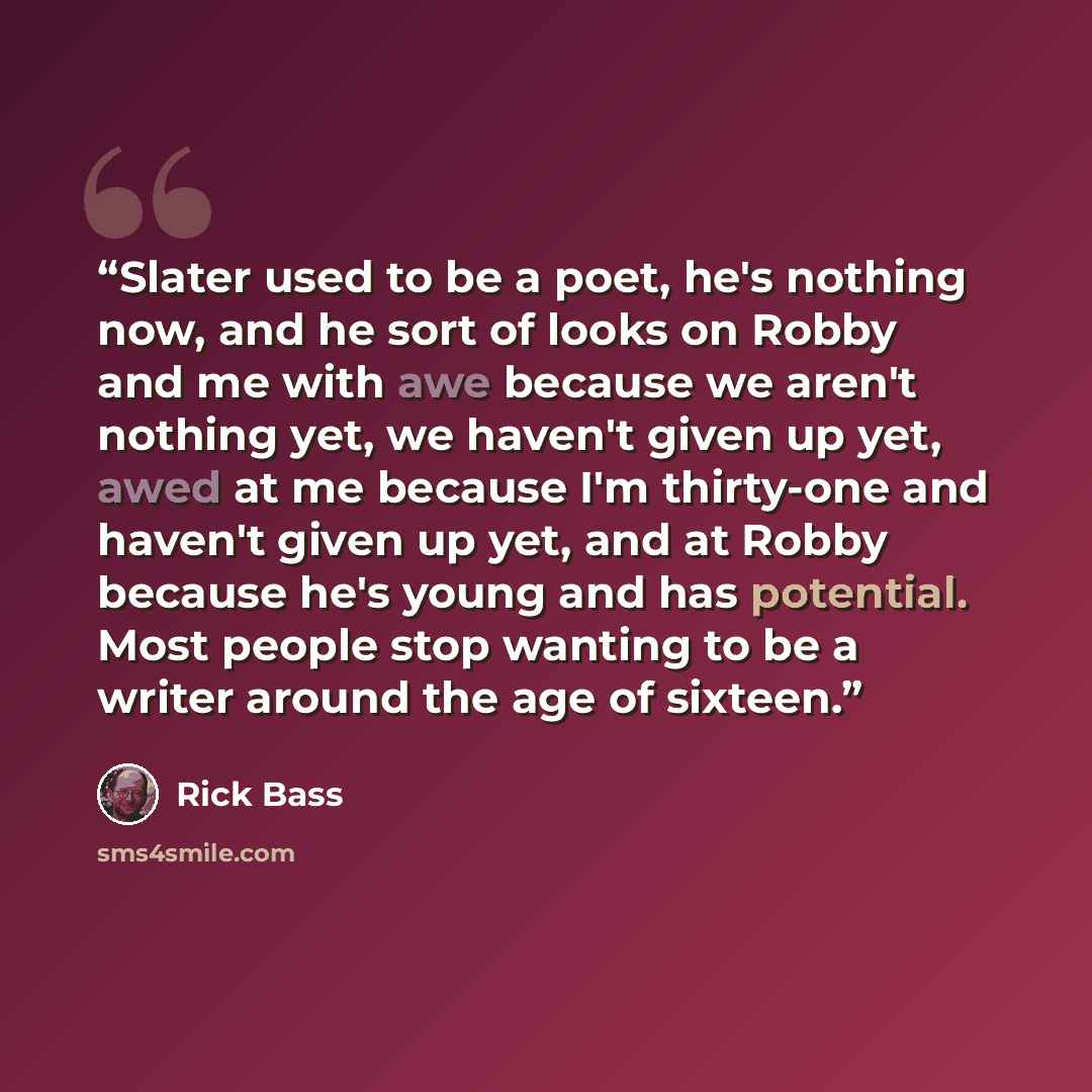 “Slater used to be a poet, he's nothing now, and he sort of looks on Robby and me with awe because we aren't nothing yet, we haven't given up yet, awed at me because I'm thirty-one and haven't given up yet, and at Robby because he's young and has potential. Most people stop wanting to be a writer…” quote by Rick Bass