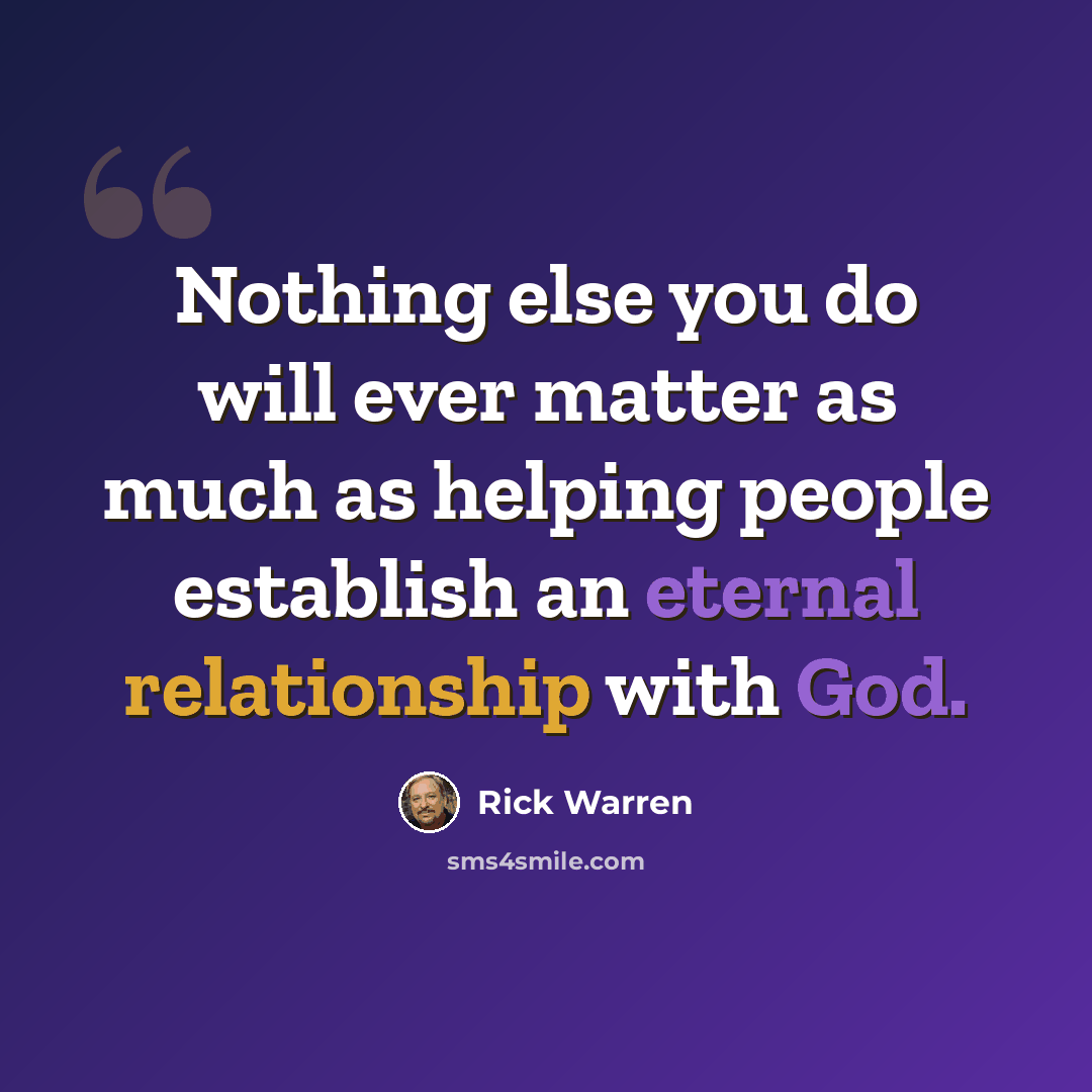 “Nothing else you do will ever matter as much as helping people establish an eternal relationship with God.” quote by Rick Warren