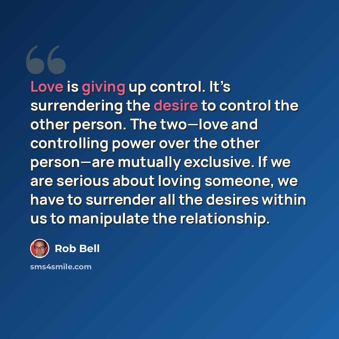 “Love is giving up control. It’s surrendering the desire to control the other person. The two—love and controlling power over the other person—are mutually exclusive. If we are serious about loving someone, we have to surrender all the desires within us to manipulate the relationship.” quote by Rob Bell