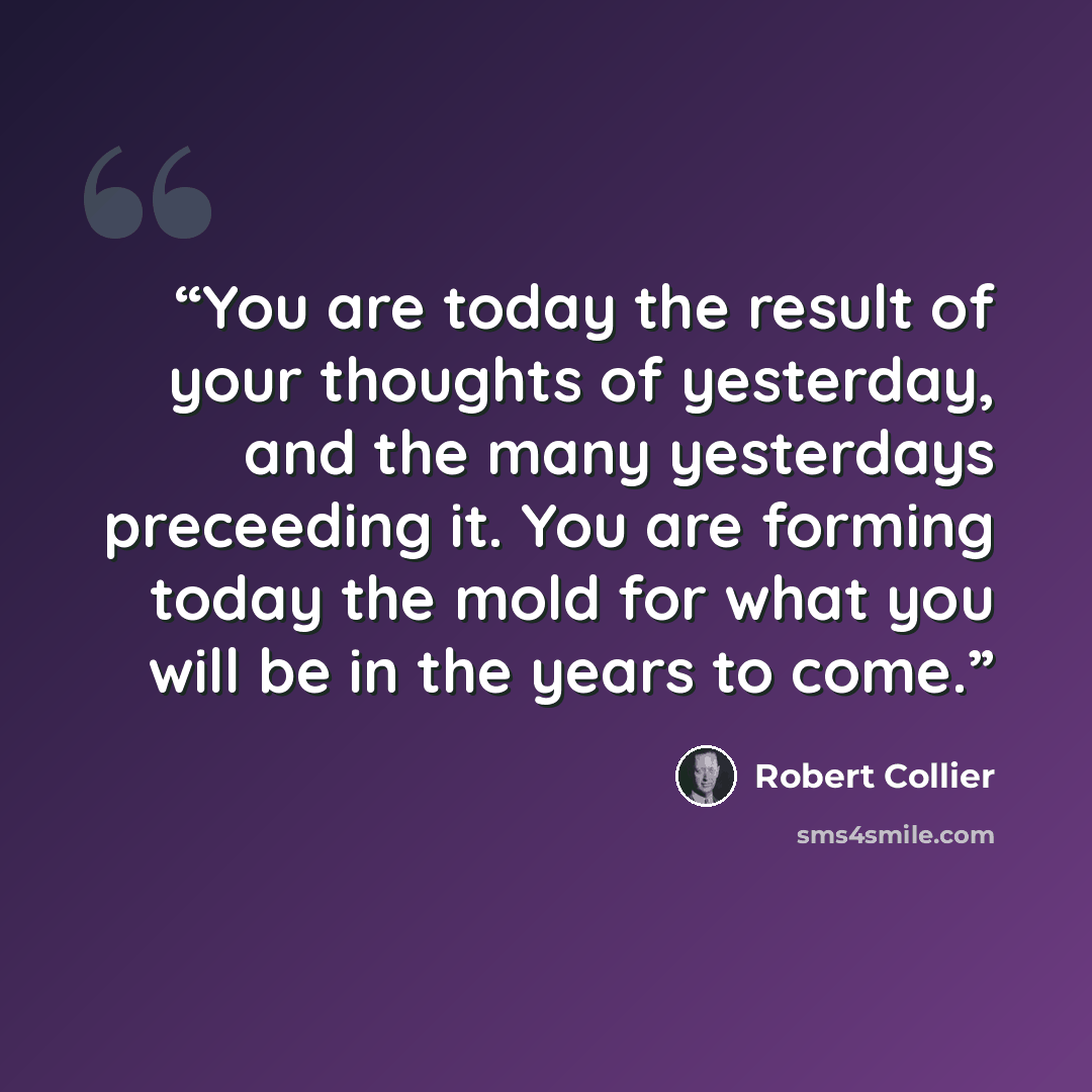 “You are today the result of your thoughts of yesterday, and the many yesterdays preceeding it. You are forming today the mold for what you will be in the years to come.” quote by Robert Collier