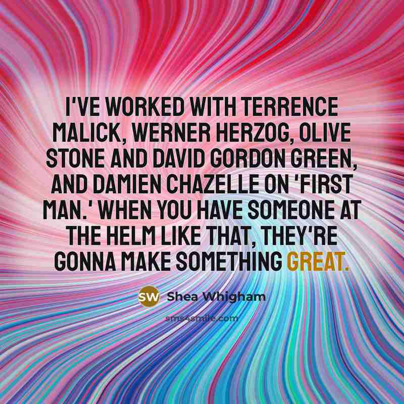 “I've worked with Terrence Malick, Werner Herzog, Olive Stone and David Gordon Green, and Damien Chazelle on 'First Man.' When you have someone at the helm like that, they're gonna make something great.” quote by Shea Whigham