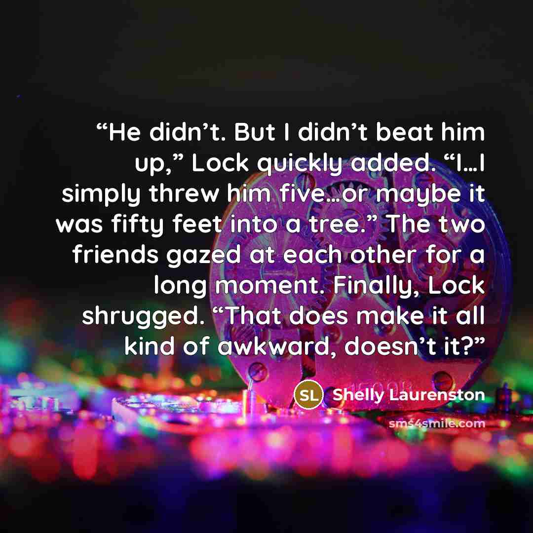 “He didn’t. But I didn’t beat him up,” Lock quickly added. “I…I simply threw him five…or maybe it was fifty feet into a tree.” The two friends gazed at each other for a long moment. Finally, Lock shrugged. “That does make it all kind of awkward, doesn’t it?” quote by Shelly Laurenston