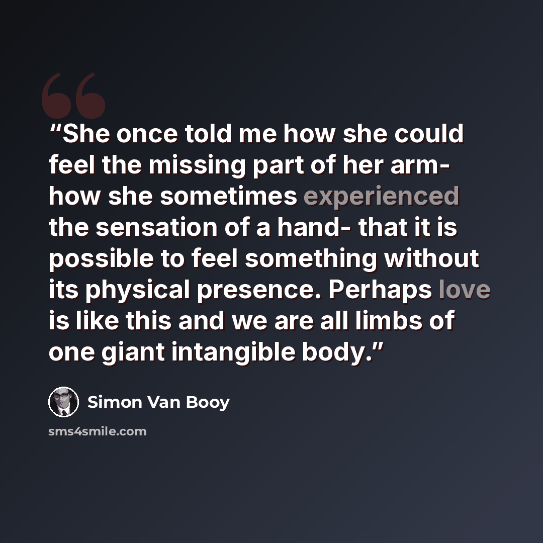 “She once told me how she could feel the missing part of her arm- how she sometimes experienced the sensation of a hand- that it is possible to feel something without its physical presence. Perhaps love is like this and we are all limbs of one giant intangible body.” quote by Simon Van Booy