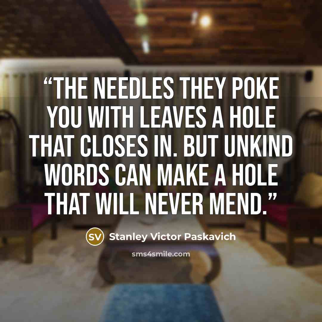 “The needles they poke you with leaves a hole that closes in. But unkind words can make a hole that will never mend.” quote by Stanley Victor Paskavich
