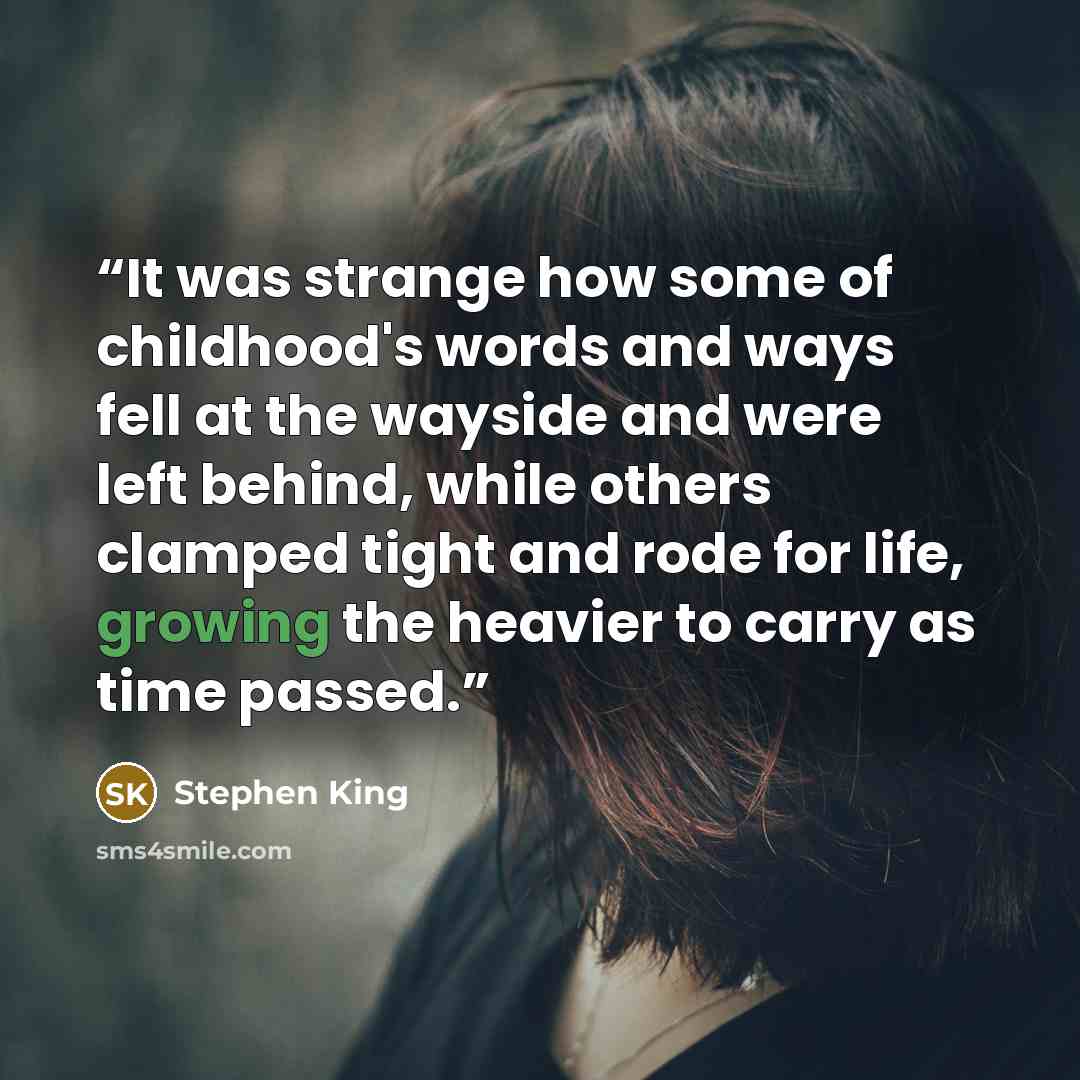“It was strange how some of childhood's words and ways fell at the wayside and were left behind, while others clamped tight and rode for life, growing the heavier to carry as time passed.” quote by Stephen King