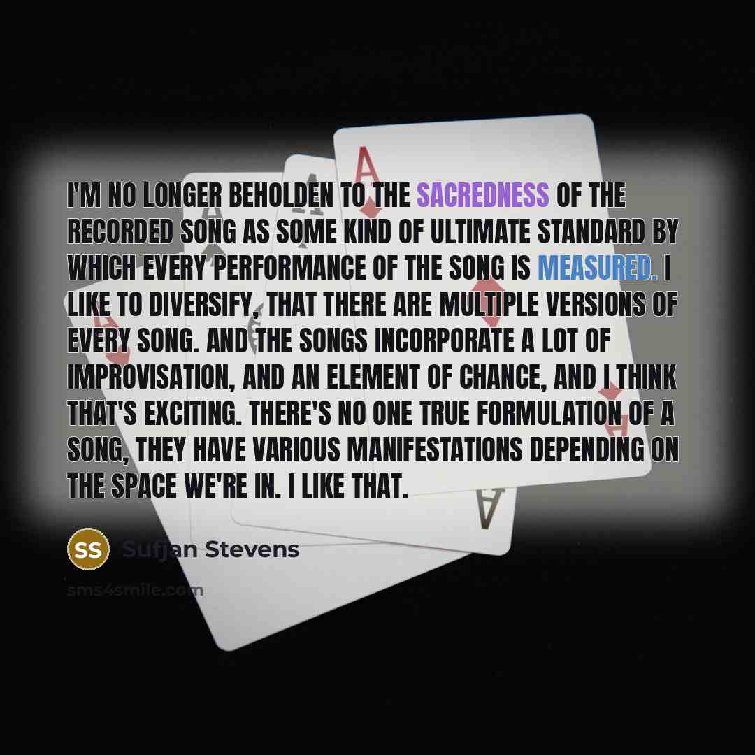 “I'm no longer beholden to the sacredness of the recorded song as some kind of ultimate standard by which every performance of the song is measured. I like to diversify, that there are multiple versions of every song. And the songs incorporate a lot of improvisation, and an element of chance, and I…” quote by Sufjan Stevens