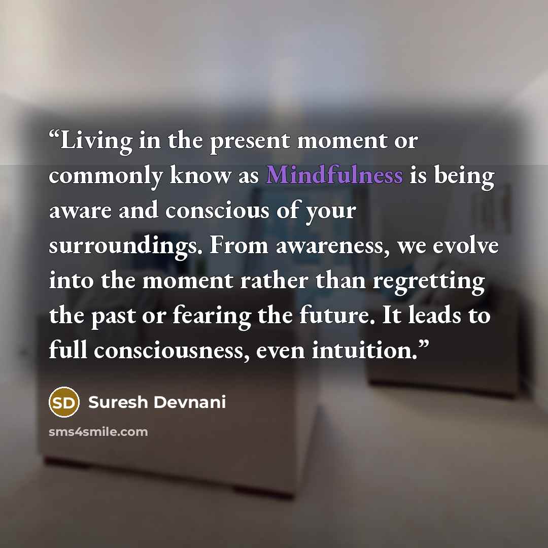 “Living in the present moment or commonly know as Mindfulness is being aware and conscious of your surroundings. From awareness, we evolve into the moment rather than regretting the past or fearing the future. It leads to full consciousness, even intuition.” quote by Suresh Devnani