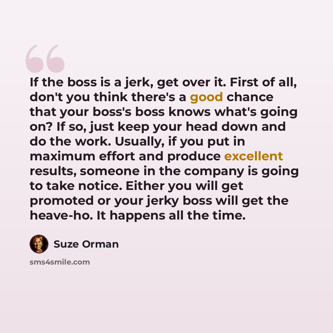 “If the boss is a jerk, get over it. First of all, don't you think there's a good chance that your boss's boss knows what's going on? If so, just keep your head down and do the work. Usually, if you put in maximum effort and produce excellent results, someone in the company is going to take notice…” quote by Suze Orman