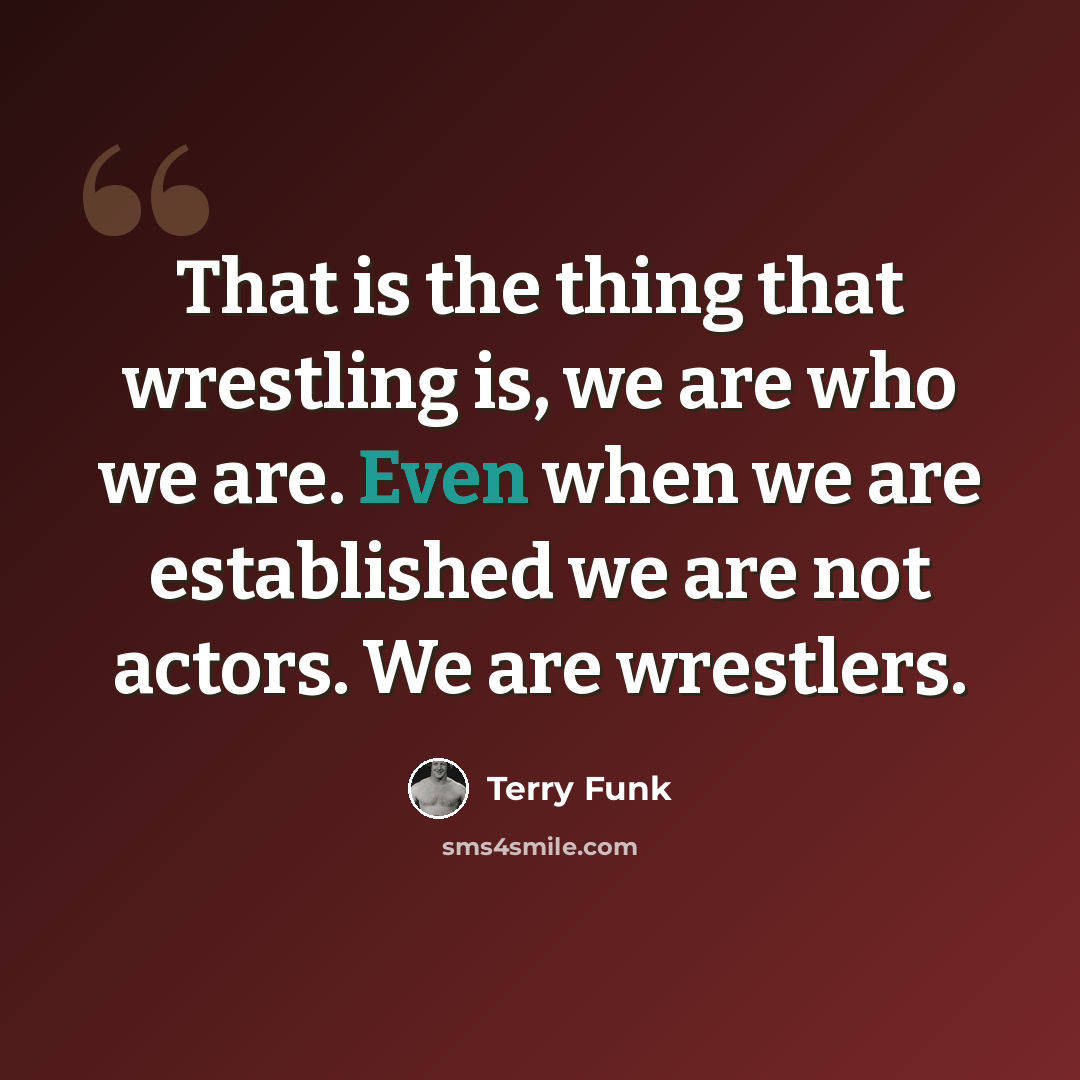 “That is the thing that wrestling is, we are who we are. Even when we are established we are not actors. We are wrestlers.” quote by Terry Funk