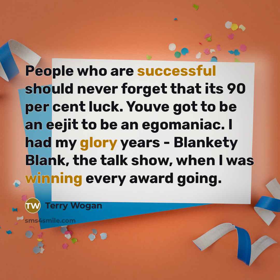 “People who are successful should never forget that its 90 per cent luck. Youve got to be an eejit to be an egomaniac. I had my glory years - Blankety Blank, the talk show, when I was winning every award going.” quote by Terry Wogan