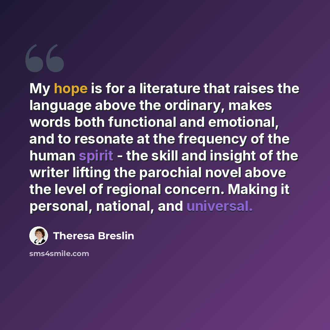 “My hope is for a literature that raises the language above the ordinary, makes words both functional and emotional, and to resonate at the frequency of the human spirit - the skill and insight of the writer lifting the parochial novel above the level of regional concern. Making it personal…” quote by Theresa Breslin