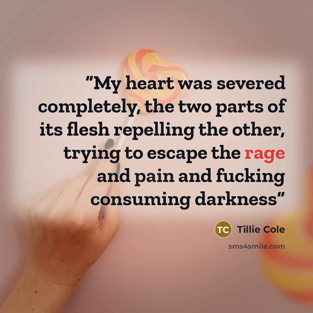 “My heart was severed completely, the two parts of its flesh repelling the other, trying to escape the rage and pain and fucking consuming darkness” quote by Tillie Cole