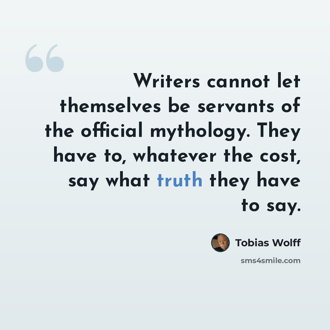 “Writers cannot let themselves be servants of the official mythology. They have to, whatever the cost, say what truth they have to say.” quote by Tobias Wolff