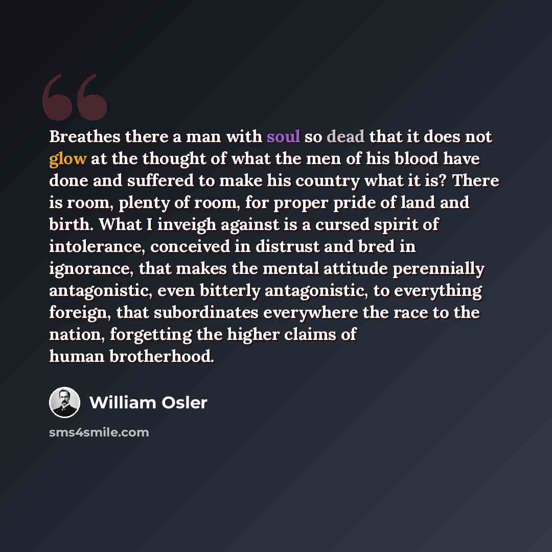 “Breathes there a man with soul so dead that it does not glow at the thought of what the men of his blood have done and suffered to make his country what it is? There is room, plenty of room, for proper pride of land and birth. What I inveigh against is a cursed spirit of intolerance, conceived in…” quote by William Osler