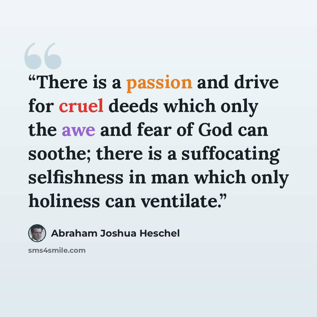 “There is a passion and drive for cruel deeds which only the awe and fear of God can soothe; there is a suffocating selfishness in man which only holiness can ventilate.” quote by Abraham Joshua Heschel