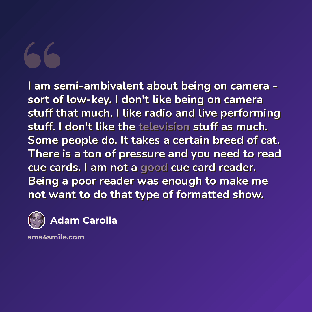 “I am semi-ambivalent about being on camera - sort of low-key. I don't like being on camera stuff that much. I like radio and live performing stuff. I don't like the television stuff as much. Some people do. It takes a certain breed of cat. There is a ton of pressure and you need to read cue cards…” quote by Adam Carolla