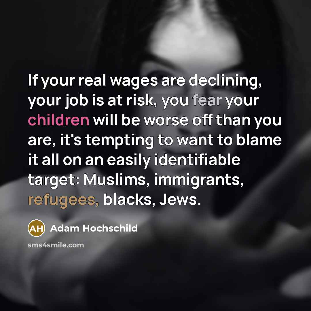 “If your real wages are declining, your job is at risk, you fear your children will be worse off than you are, it's tempting to want to blame it all on an easily identifiable target: Muslims, immigrants, refugees, blacks, Jews.” quote by Adam Hochschild