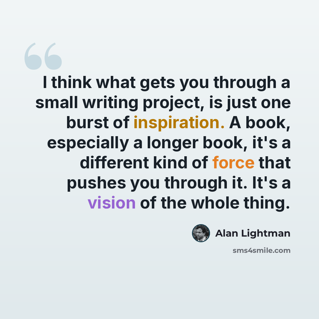 “I think what gets you through a small writing project, is just one burst of inspiration. A book, especially a longer book, it's a different kind of force that pushes you through it. It's a vision of the whole thing.” quote by Alan Lightman