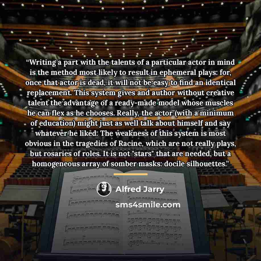 “Writing a part with the talents of a particular actor in mind is the method most likely to result in ephemeral plays: for, once that actor is dead, it will not be easy to find an identical replacement. This system gives and author without creative talent the advantage of a ready-made model whose…” quote by Alfred Jarry