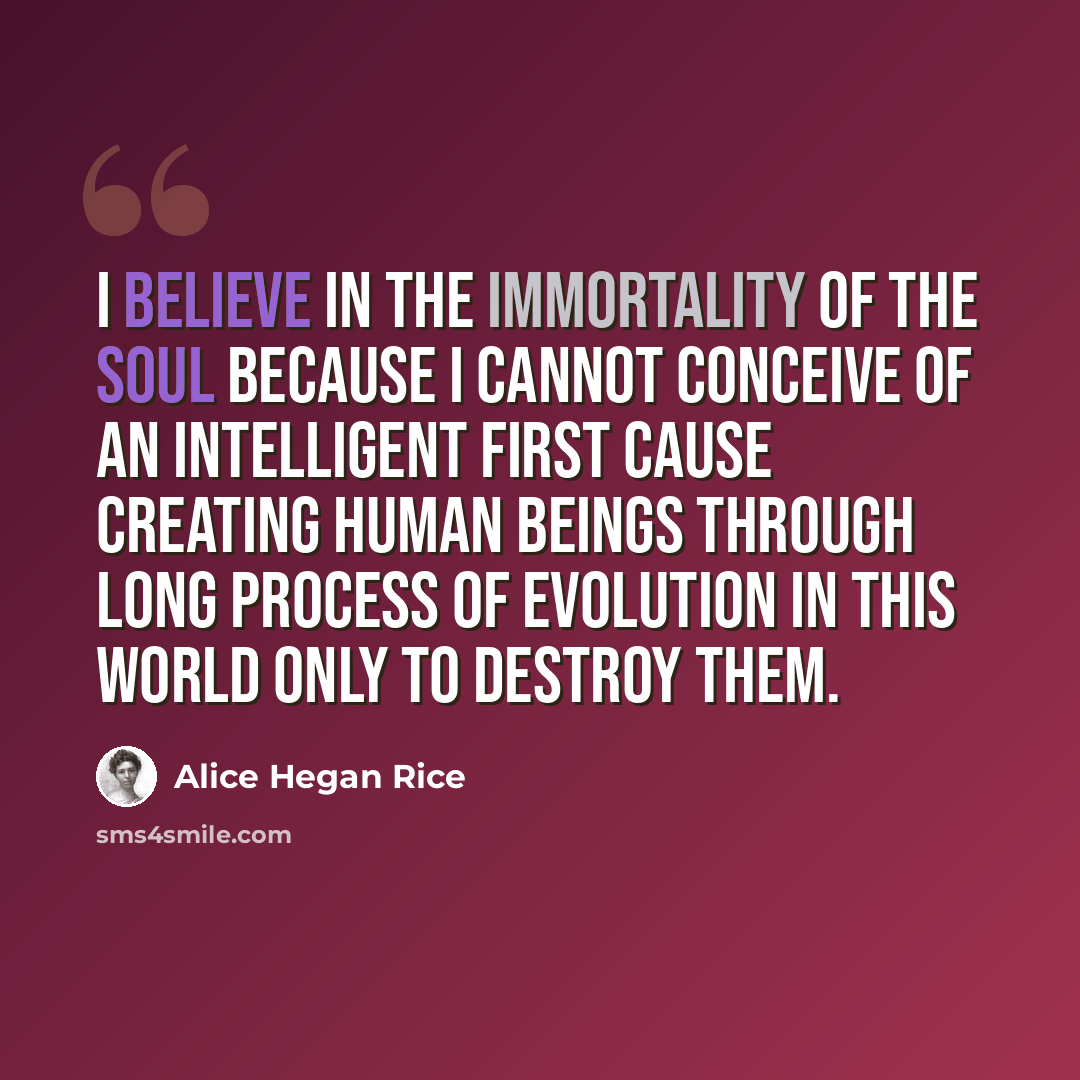“I believe in the immortality of the soul because I cannot conceive of an intelligent First Cause creating human beings through long process of evolution in this world only to destroy them.” quote by Alice Hegan Rice