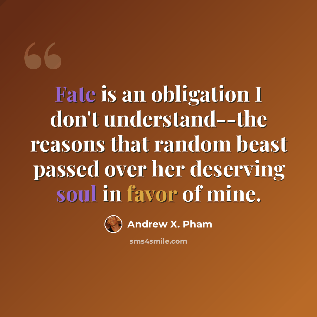 “Fate is an obligation I don't understand--the reasons that random beast passed over her deserving soul in favor of mine.” quote by Andrew X. Pham