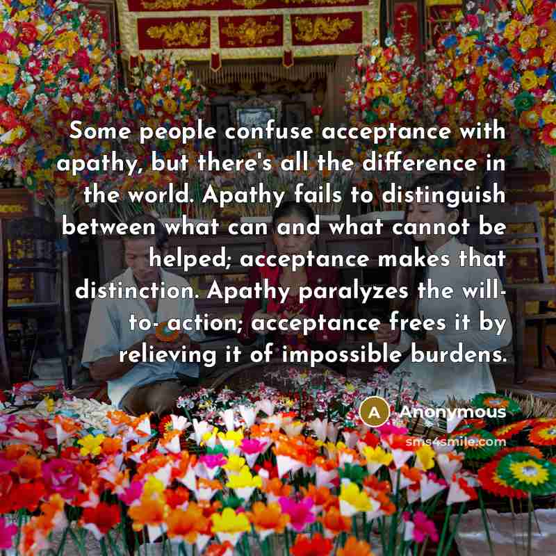 “Some people confuse acceptance with apathy, but there's all the difference in the world. Apathy fails to distinguish between what can and what cannot be helped; acceptance makes that distinction. Apathy paralyzes the will- to- action; acceptance frees it by relieving it of impossible burdens.” quote by Anonymous