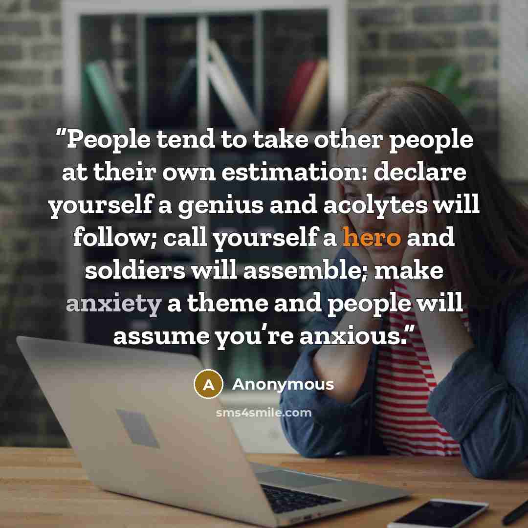 “People tend to take other people at their own estimation: declare yourself a genius and acolytes will follow; call yourself a hero and soldiers will assemble; make anxiety a theme and people will assume you’re anxious.” quote by Anonymous