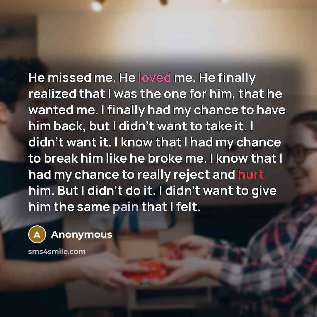 “He missed me. He loved me. He finally realized that I was the one for him, that he wanted me. I finally had my chance to have him back, but I didn't want to take it. I didn't want it. I know that I had my chance to break him like he broke me. I know that I had my chance to really reject and hurt…” quote by Anonymous