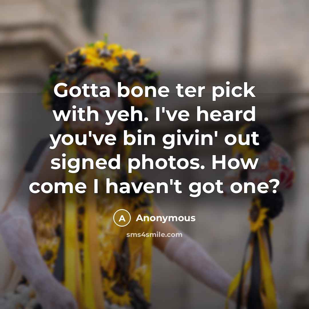 “Gotta bone ter pick with yeh. I've heard you've bin givin' out signed photos. How come I haven't got one?” quote by Anonymous