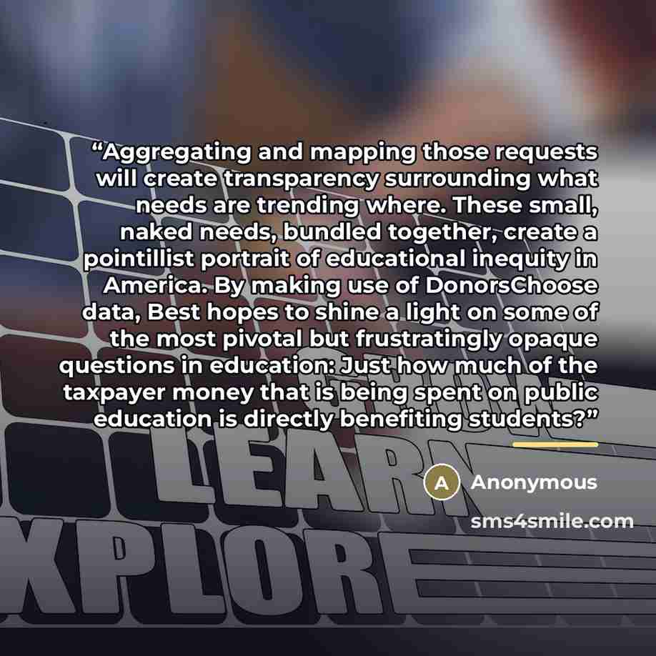 “Aggregating and mapping those requests will create transparency surrounding what needs are trending where. These small, naked needs, bundled together, create a pointillist portrait of educational inequity in America. By making use of DonorsChoose data, Best hopes to shine a light on some of the…” quote by Anonymous