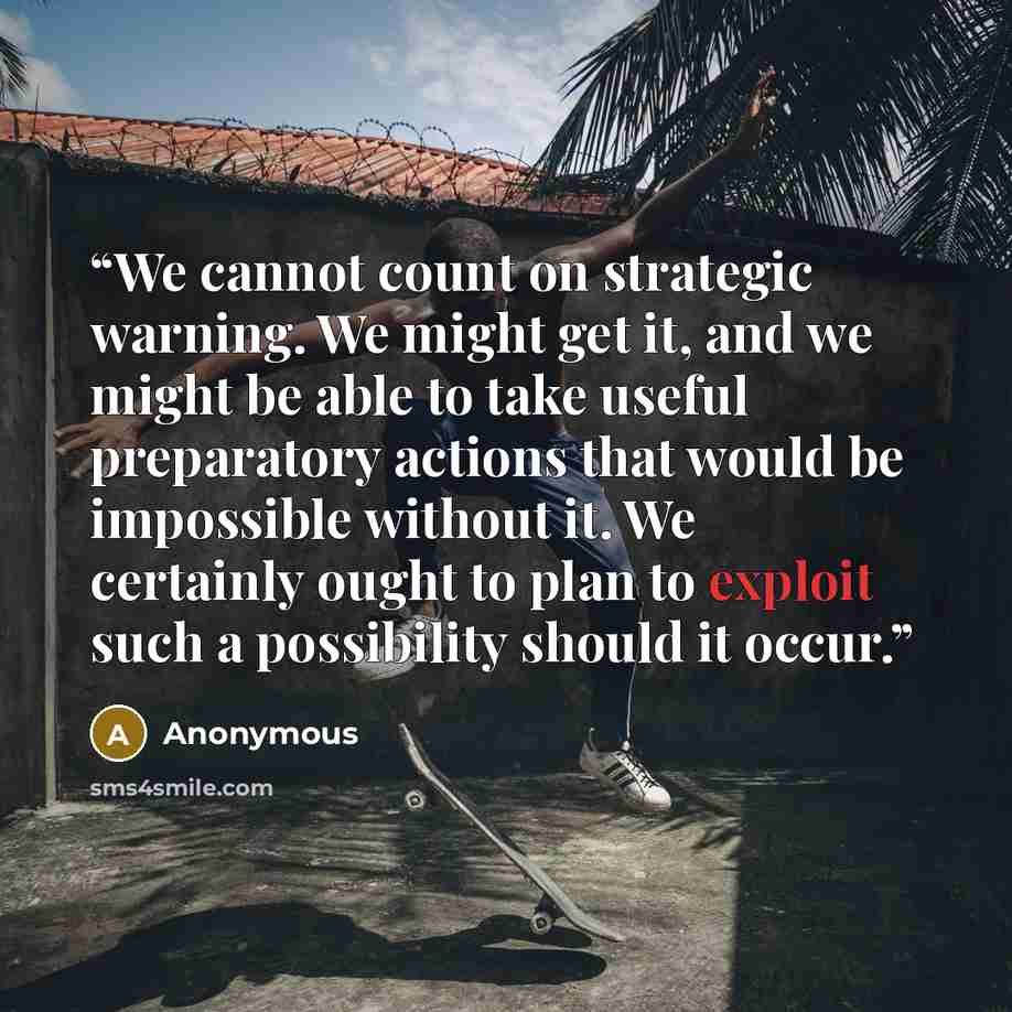 “We cannot count on strategic warning. We might get it, and we might be able to take useful preparatory actions that would be impossible without it. We certainly ought to plan to exploit such a possibility should it occur.” quote by Anonymous