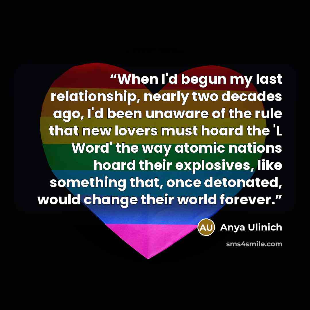 “When I'd begun my last relationship, nearly two decades ago, I'd been unaware of the rule that new lovers must hoard the 'L Word' the way atomic nations hoard their explosives, like something that, once detonated, would change their world forever.” quote by Anya Ulinich