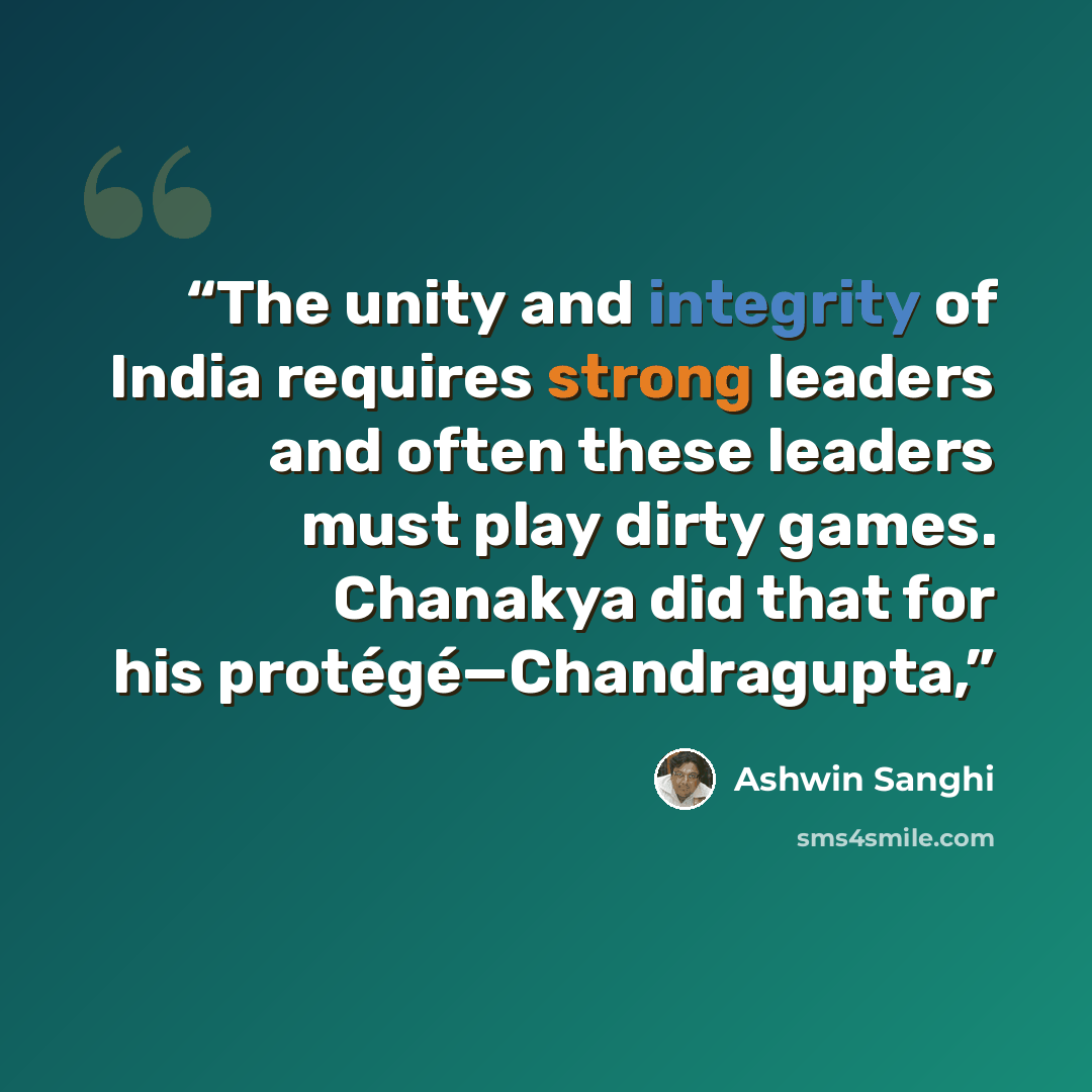 “The unity and integrity of India requires strong leaders and often these leaders must play dirty games. Chanakya did that for his protégé—Chandragupta,” quote by Ashwin Sanghi