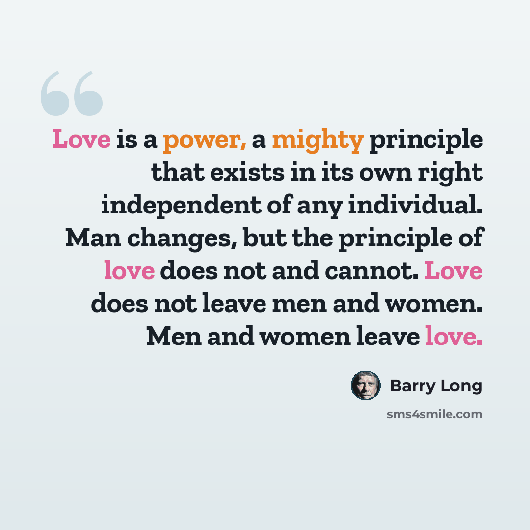 “Love is a power, a mighty principle that exists in its own right independent of any individual. Man changes, but the principle of love does not and cannot. Love does not leave men and women. Men and women leave love.” quote by Barry Long
