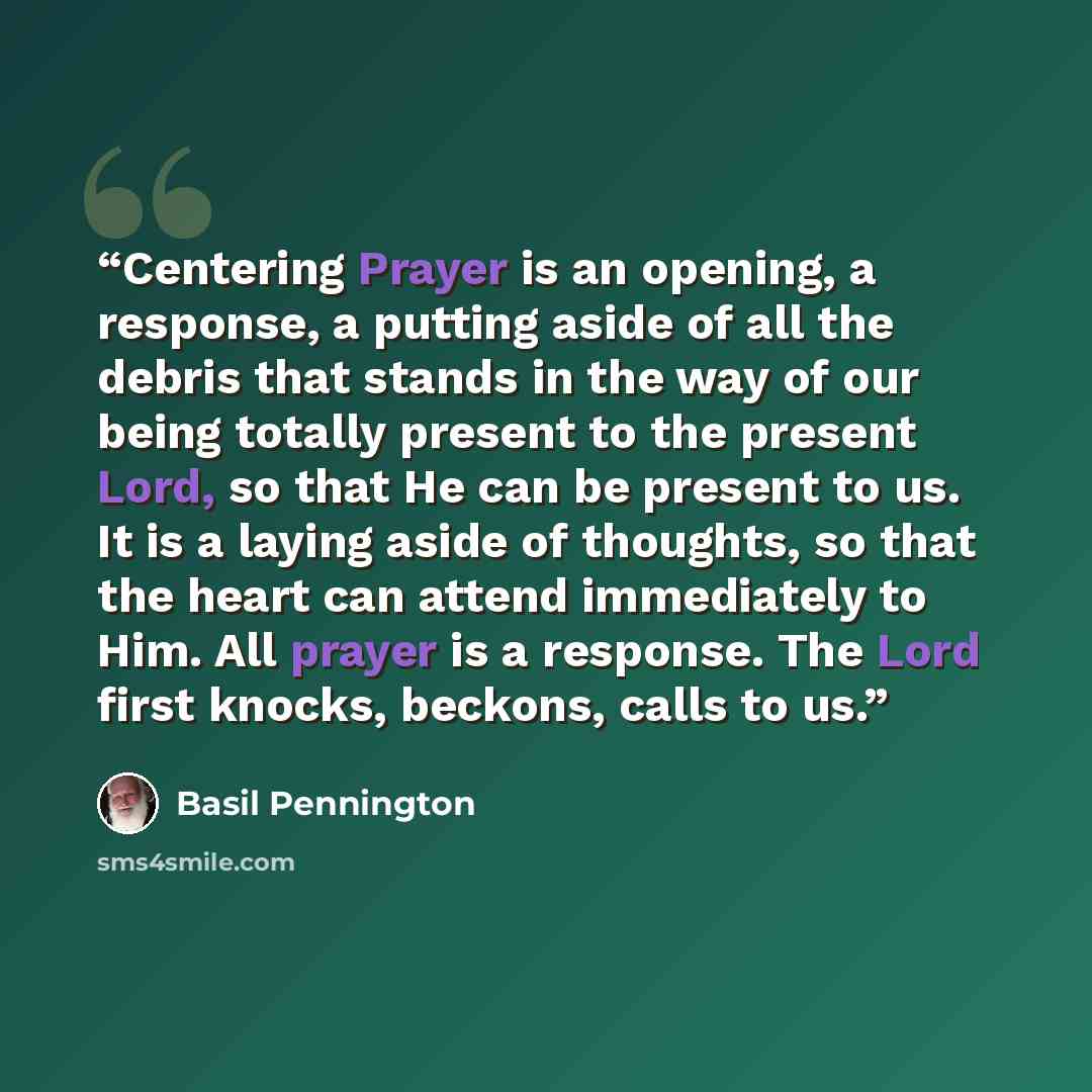 “Centering Prayer is an opening, a response, a putting aside of all the debris that stands in the way of our being totally present to the present Lord, so that He can be present to us. It is a laying aside of thoughts, so that the heart can attend immediately to Him. All prayer is a response. The…” quote by Basil Pennington