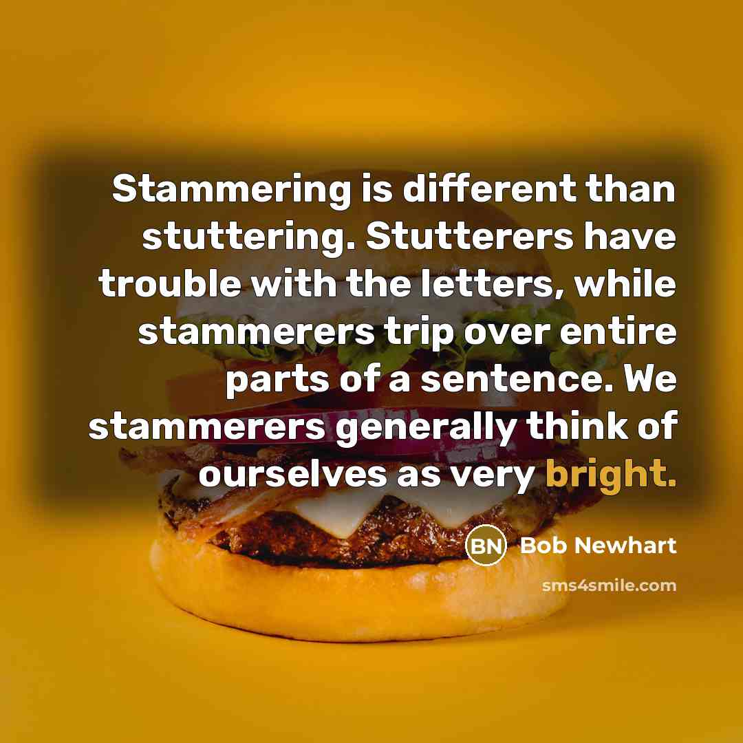 “Stammering is different than stuttering. Stutterers have trouble with the letters, while stammerers trip over entire parts of a sentence. We stammerers generally think of ourselves as very bright.” quote by Bob Newhart