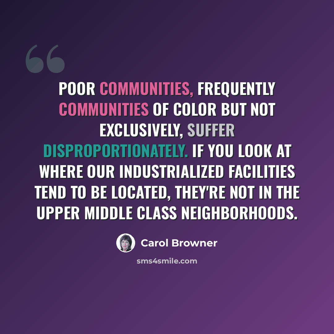 “Poor communities, frequently communities of color but not exclusively, suffer disproportionately. If you look at where our industrialized facilities tend to be located, they're not in the upper middle class neighborhoods.” quote by Carol Browner