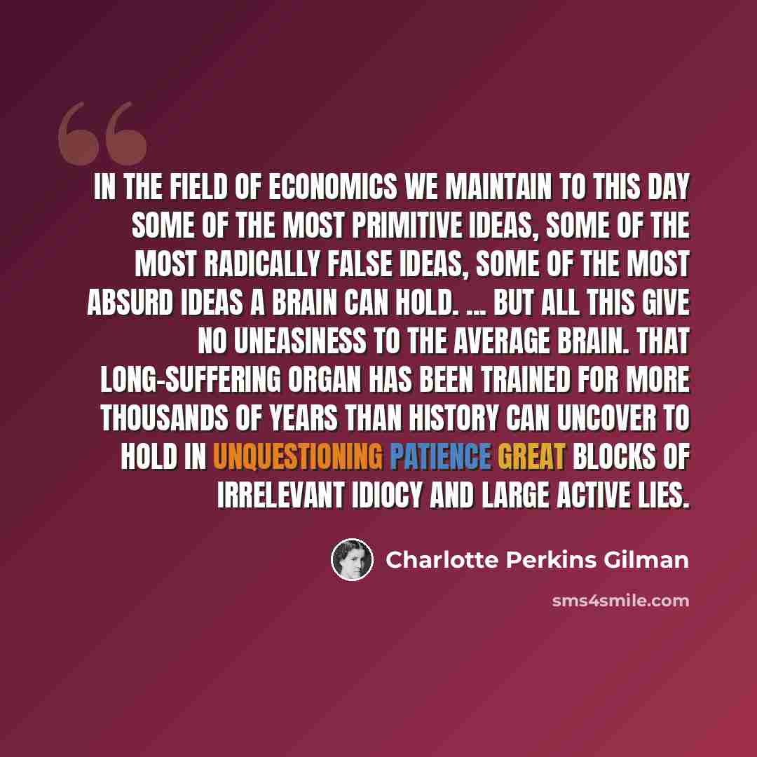 “In the field of economics we maintain to this day some of the most primitive ideas, some of the most radically false ideas, some of the most absurd ideas a brain can hold. ... but all this give no uneasiness to the average brain. That long-suffering organ has been trained for more thousands of…” quote by Charlotte Perkins Gilman