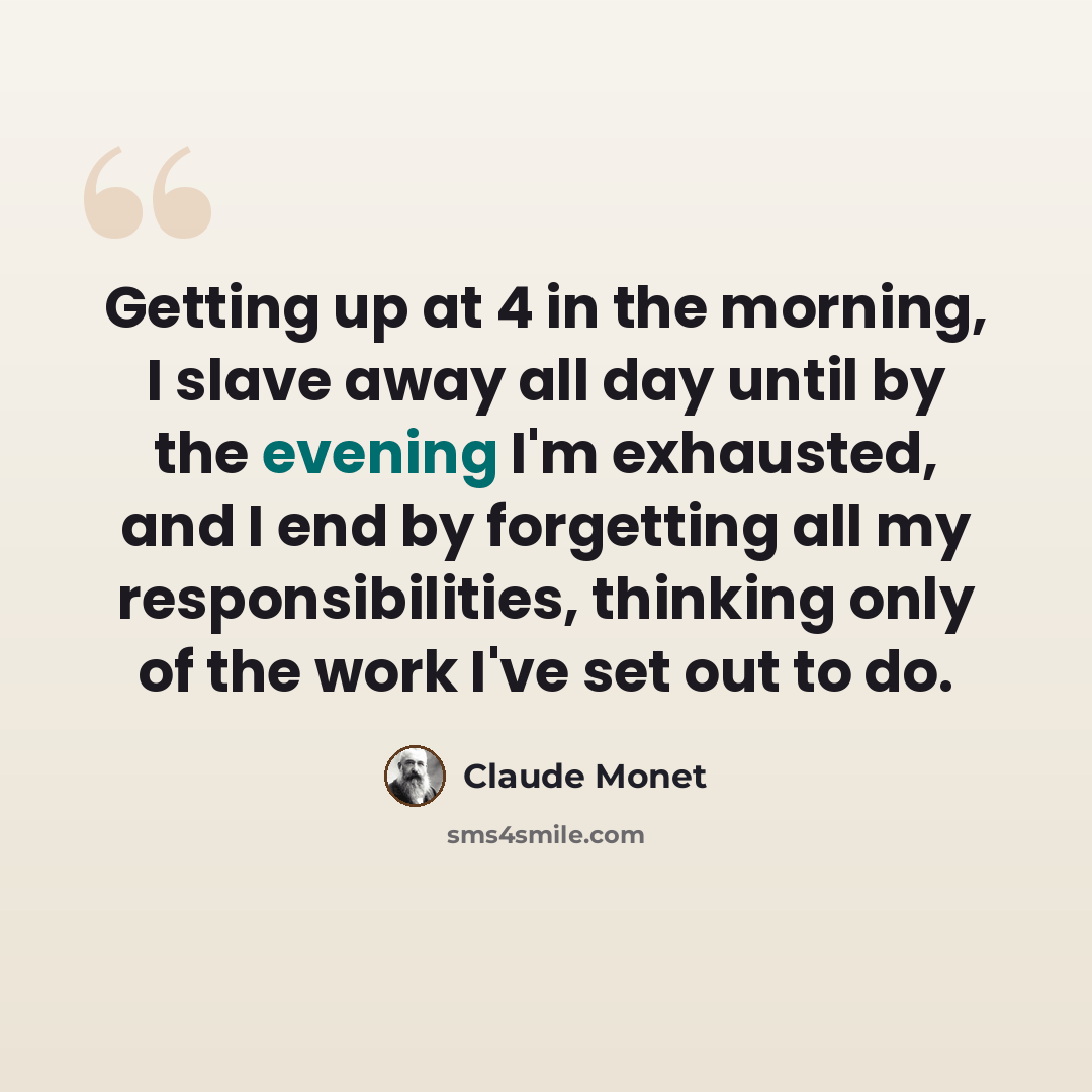 “Getting up at 4 in the morning, I slave away all day until by the evening I'm exhausted, and I end by forgetting all my responsibilities, thinking only of the work I've set out to do.” quote by Claude Monet