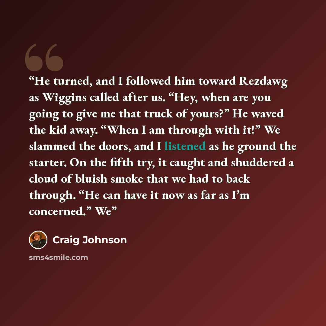 “He turned, and I followed him toward Rezdawg as Wiggins called after us. “Hey, when are you going to give me that truck of yours?” He waved the kid away. “When I am through with it!” We slammed the doors, and I listened as he ground the starter. On the fifth try, it caught and shuddered a cloud of…” quote by Craig Johnson