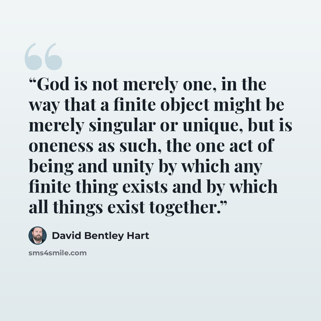 “God is not merely one, in the way that a finite object might be merely singular or unique, but is oneness as such, the one act of being and unity by which any finite thing exists and by which all things exist together.” quote by David Bentley Hart