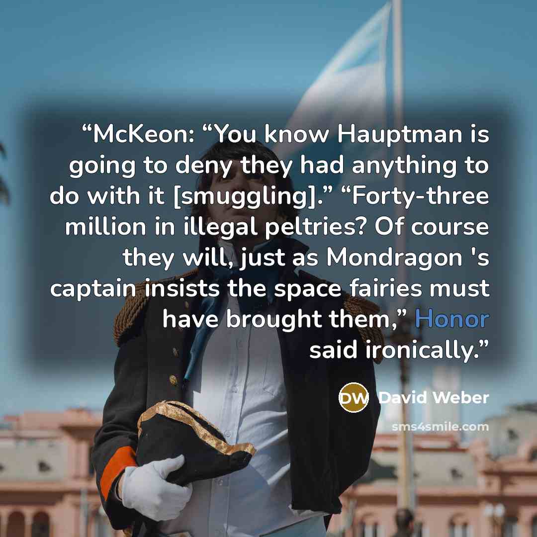 “McKeon: “You know Hauptman is going to deny they had anything to do with it [smuggling].” “Forty-three million in illegal peltries? Of course they will, just as Mondragon 's captain insists the space fairies must have brought them,” Honor said ironically.” quote by David Weber