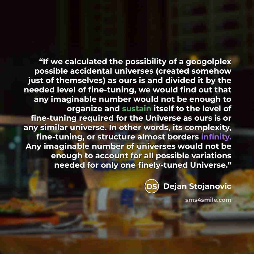 “If we calculated the possibility of a googolplex possible accidental universes (created somehow just of themselves) as ours is and divided it by the needed level of fine-tuning, we would find out that any imaginable number would not be enough to organize and sustain itself to the level of…” quote by Dejan Stojanovic