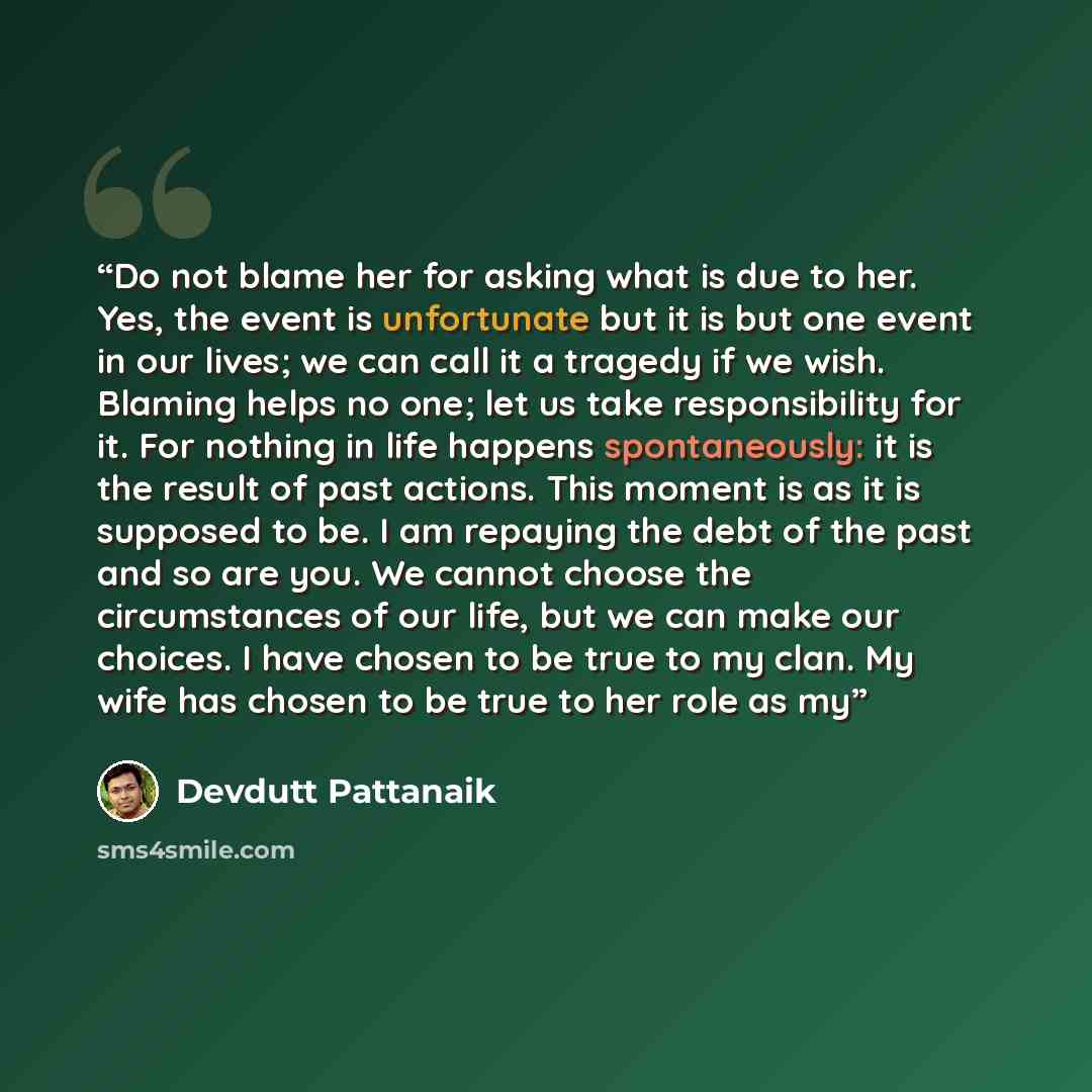 “Do not blame her for asking what is due to her. Yes, the event is unfortunate but it is but one event in our lives; we can call it a tragedy if we wish. Blaming helps no one; let us take responsibility for it. For nothing in life happens spontaneously: it is the result of past actions. This moment…” quote by Devdutt Pattanaik